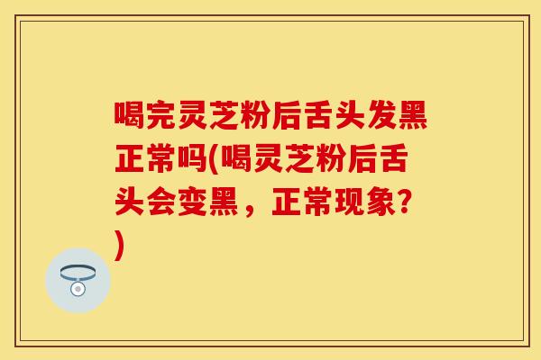 喝完灵芝粉后舌头发黑正常吗(喝灵芝粉后舌头会变黑，正常现象？)