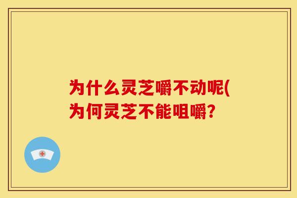 为什么灵芝嚼不动呢(为何灵芝不能咀嚼？