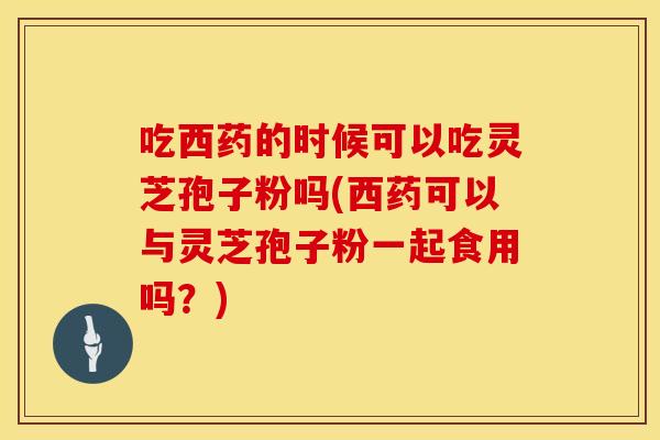 吃西药的时候可以吃灵芝孢子粉吗(西药可以与灵芝孢子粉一起食用吗？)