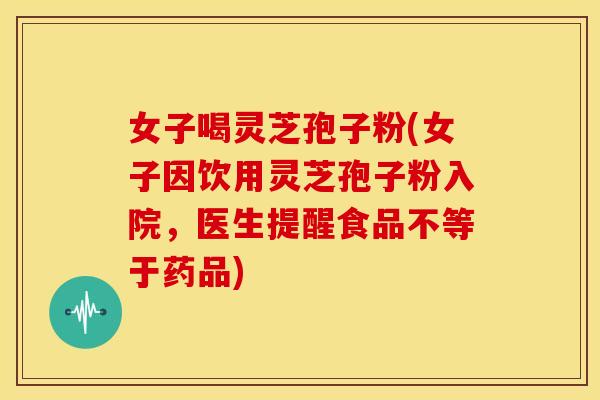 女子喝灵芝孢子粉(女子因饮用灵芝孢子粉入院，医生提醒食品不等于药品)