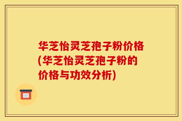 华芝怡灵芝孢子粉价格(华芝怡灵芝孢子粉的价格与功效分析)