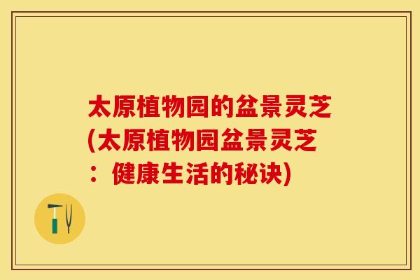 太原植物园的盆景灵芝(太原植物园盆景灵芝：健康生活的秘诀)