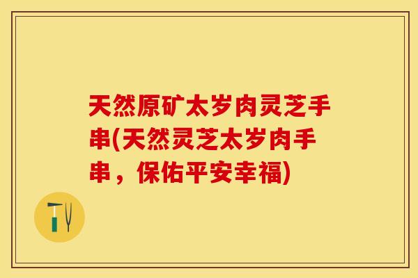 天然原矿太岁肉灵芝手串(天然灵芝太岁肉手串，保佑平安幸福)