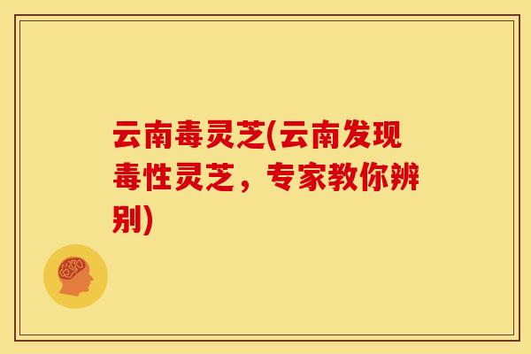 云南毒灵芝(云南发现毒性灵芝，专家教你辨别)