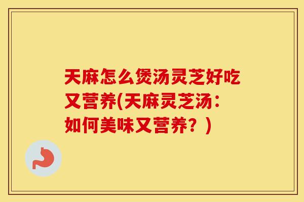 天麻怎么煲汤灵芝好吃又营养(天麻灵芝汤：如何美味又营养？)