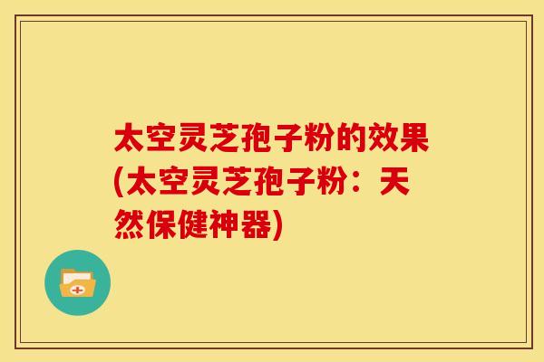 太空灵芝孢子粉的效果(太空灵芝孢子粉：天然保健神器)