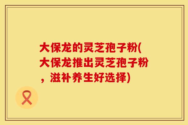大保龙的灵芝孢子粉(大保龙推出灵芝孢子粉，滋补养生好选择)