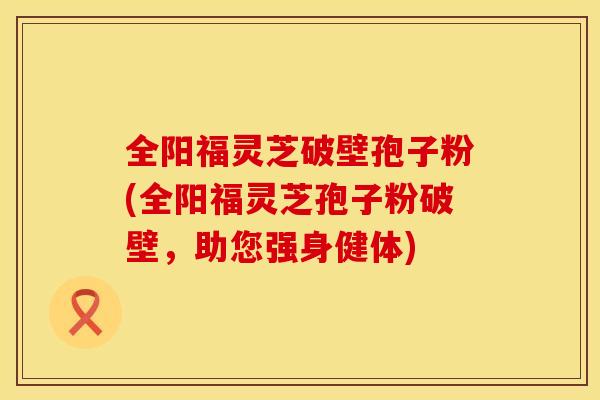 全阳福灵芝破壁孢子粉(全阳福灵芝孢子粉破壁，助您强身健体)