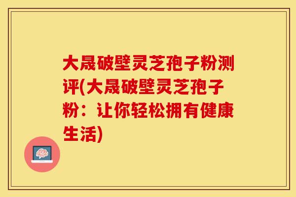 大晟破壁灵芝孢子粉测评(大晟破壁灵芝孢子粉：让你轻松拥有健康生活)
