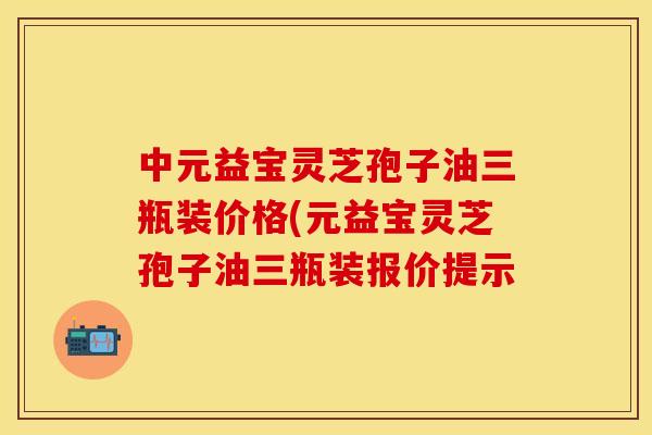 中元益宝灵芝孢子油三瓶装价格(元益宝灵芝孢子油三瓶装报价提示