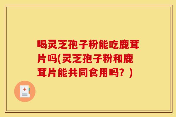 喝灵芝孢子粉能吃鹿茸片吗(灵芝孢子粉和鹿茸片能共同食用吗？)