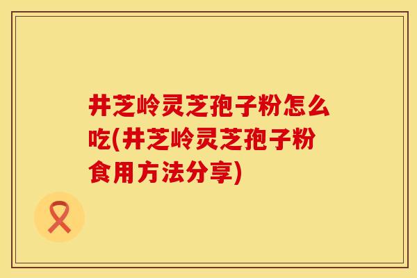 井芝岭灵芝孢子粉怎么吃(井芝岭灵芝孢子粉食用方法分享)
