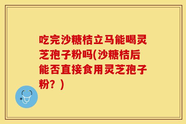 吃完沙糖桔立马能喝灵芝孢子粉吗(沙糖桔后能否直接食用灵芝孢子粉？)