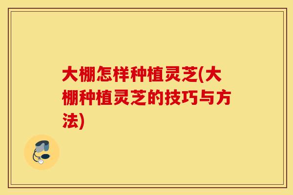大棚怎样种植灵芝(大棚种植灵芝的技巧与方法)