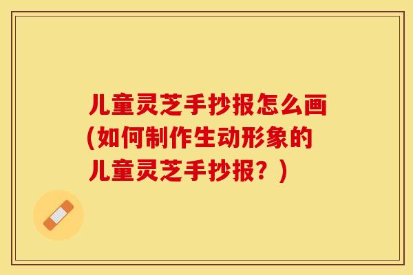 儿童灵芝手抄报怎么画(如何制作生动形象的儿童灵芝手抄报？)