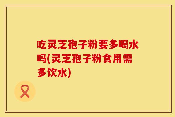 吃灵芝孢子粉要多喝水吗(灵芝孢子粉食用需多饮水)