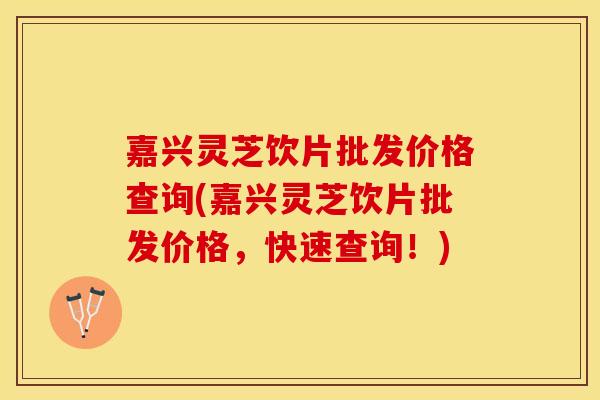 嘉兴灵芝饮片批发价格查询(嘉兴灵芝饮片批发价格，快速查询！)