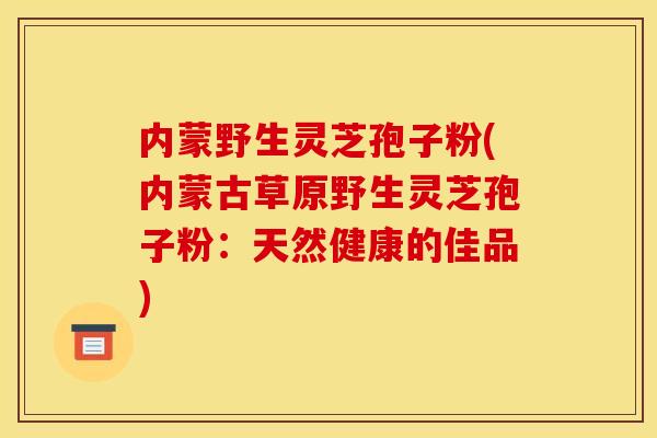 内蒙野生灵芝孢子粉(内蒙古草原野生灵芝孢子粉：天然健康的佳品)