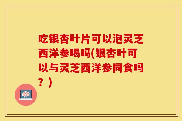 吃银杏叶片可以泡灵芝西洋参喝吗(银杏叶可以与灵芝西洋参同食吗？)