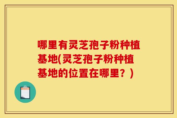 哪里有灵芝孢子粉种植基地(灵芝孢子粉种植基地的位置在哪里？)