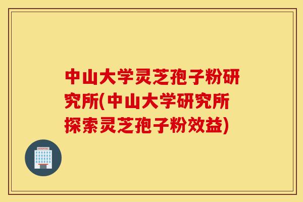中山大学灵芝孢子粉研究所(中山大学研究所探索灵芝孢子粉效益)