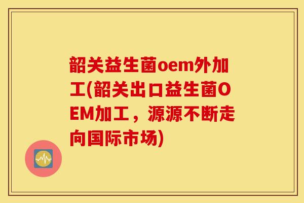 韶关益生菌oem外加工(韶关出口益生菌OEM加工，源源不断走向国际市场)