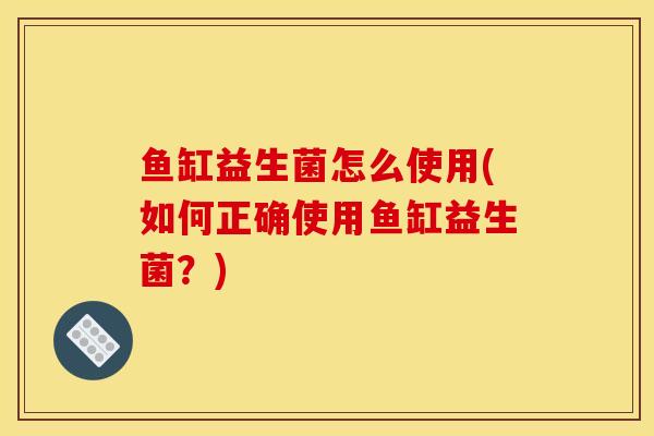 鱼缸益生菌怎么使用(如何正确使用鱼缸益生菌？)
