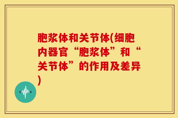 胞浆体和关节体(细胞内器官“胞浆体”和“关节体”的作用及差异)