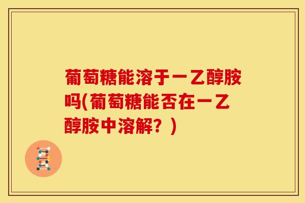葡萄糖能溶于一乙醇胺吗(葡萄糖能否在一乙醇胺中溶解？)