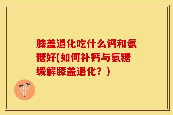 膝盖退化吃什么钙和氨糖好(如何补钙与氨糖缓解膝盖退化?) 膝盖退化吃什么钙和氨糖好(如何补钙与氨糖缓解膝盖退化?)