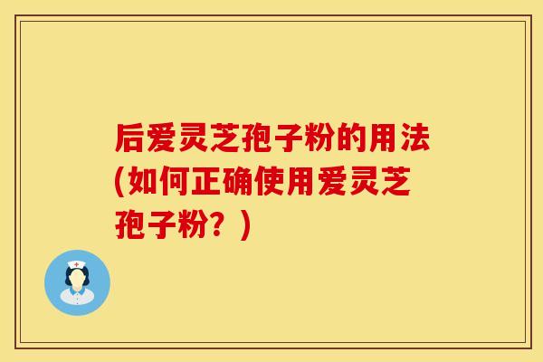 后爱灵芝孢子粉的用法(如何正确使用爱灵芝孢子粉？)
