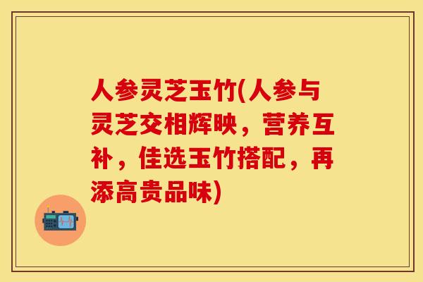 人参灵芝玉竹(人参与灵芝交相辉映，营养互补，佳选玉竹搭配，再添高贵品味)