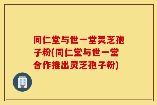 同仁堂与世一堂灵芝孢子粉(同仁堂与世一堂合作推出灵芝孢子粉)
