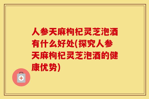 人参天麻枸杞灵芝泡酒有什么好处(探究人参天麻枸杞灵芝泡酒的健康优势)