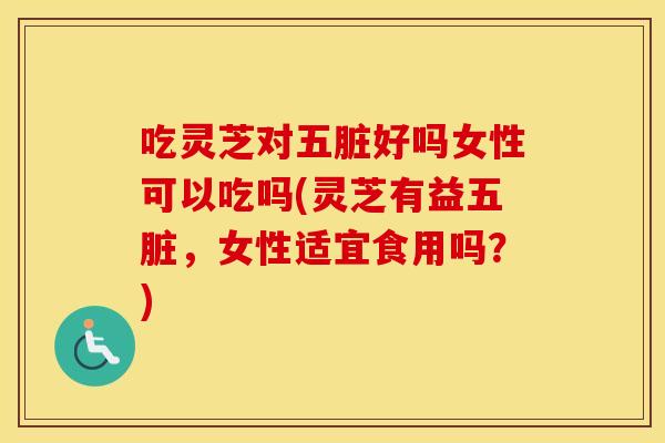 吃灵芝对五脏好吗女性可以吃吗(灵芝有益五脏，女性适宜食用吗？)