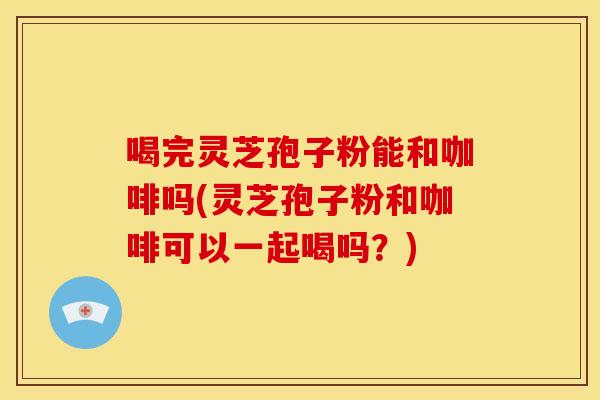 喝完灵芝孢子粉能和咖啡吗(灵芝孢子粉和咖啡可以一起喝吗？)