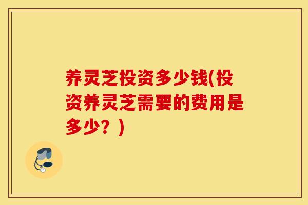 养灵芝投资多少钱(投资养灵芝需要的费用是多少？)