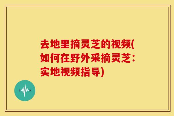 去地里摘灵芝的视频(如何在野外采摘灵芝：实地视频指导)