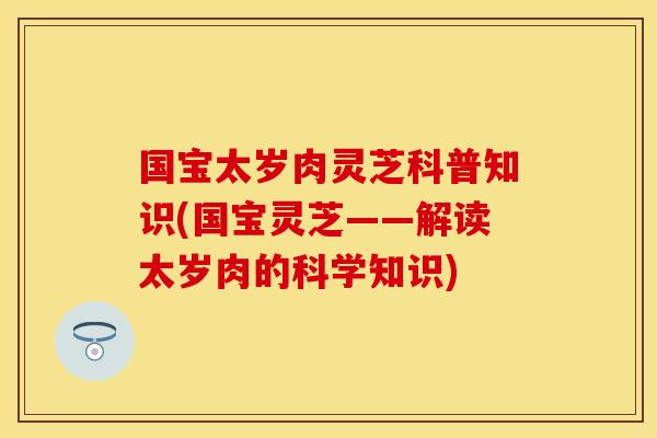 国宝太岁肉灵芝科普知识(国宝灵芝——解读太岁肉的科学知识)