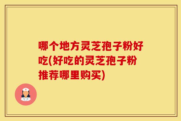 哪个地方灵芝孢子粉好吃(好吃的灵芝孢子粉推荐哪里购买)