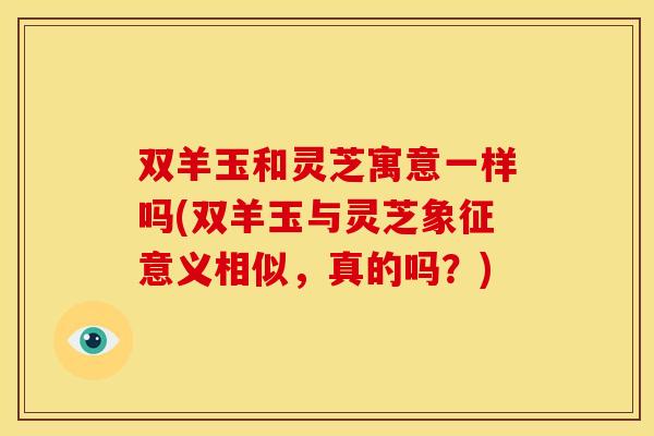 双羊玉和灵芝寓意一样吗(双羊玉与灵芝象征意义相似，真的吗？)