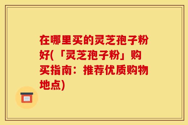 在哪里买的灵芝孢子粉好(「灵芝孢子粉」购买指南：推荐优质购物地点)