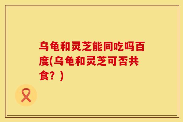 乌龟和灵芝能同吃吗百度(乌龟和灵芝可否共食？)