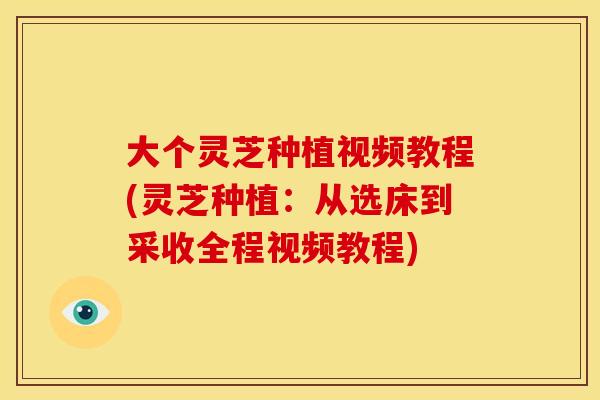 大个灵芝种植视频教程(灵芝种植：从选床到采收全程视频教程)