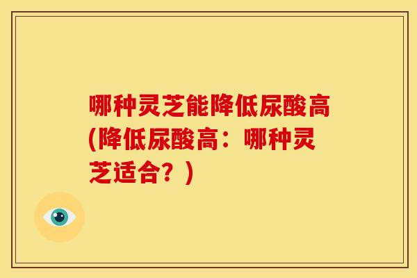 哪种灵芝能降低尿酸高(降低尿酸高：哪种灵芝适合？)