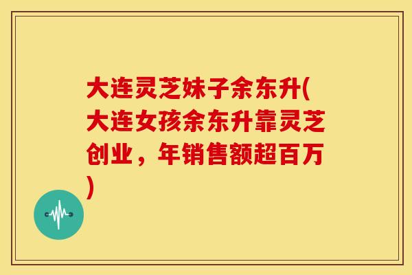 大连灵芝妹子余东升(大连女孩余东升靠灵芝创业，年销售额超百万)