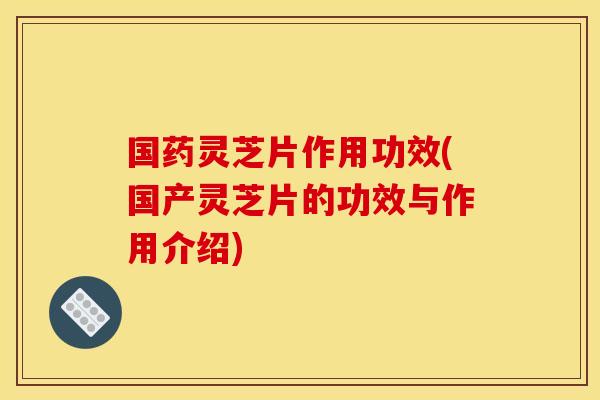 国药灵芝片作用功效(国产灵芝片的功效与作用介绍)