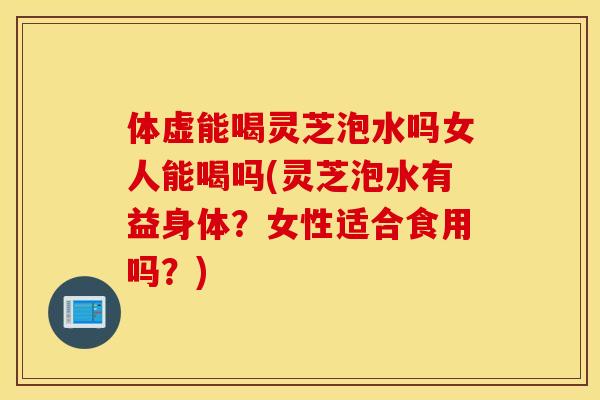 体虚能喝灵芝泡水吗女人能喝吗(灵芝泡水有益身体？女性适合食用吗？)