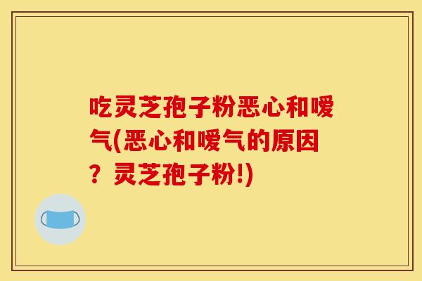 吃灵芝孢子粉恶心和嗳气(恶心和嗳气的原因？灵芝孢子粉!)
