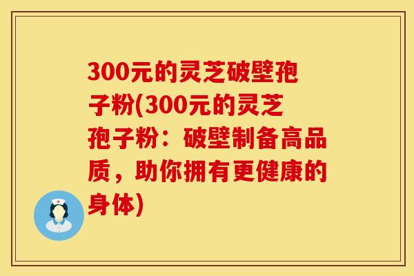 300元的灵芝破壁孢子粉(300元的灵芝孢子粉：破壁制备高品质，助你拥有更健康的身体)